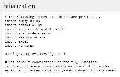 # Следующие операторы импорта предустановлены.
import numpy as np
import pandas as pd
import matplotlib.pyplot as plt
import statsmodels as sm
import seaborn as sns
import excel
import warnings

warnings.simplefilter('ignore')

# Установите преобразования по умолчанию для функции xl().
excel.set_xl_scalar_conversion(excel.convert_to_scalar)
excel.set_xl_array_conversion(excel.convert_to_dataframe)